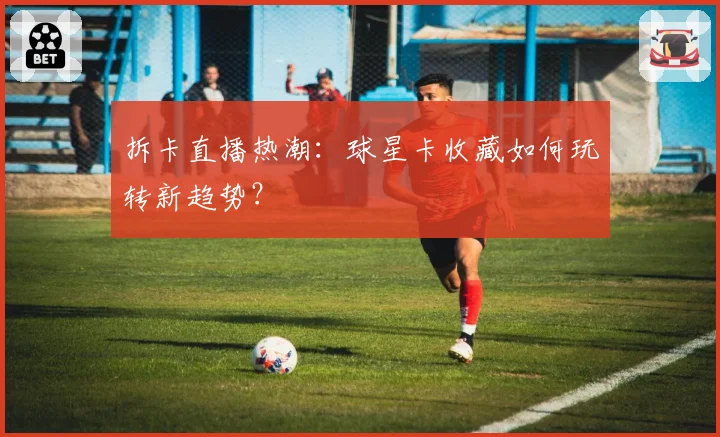 拆卡直播热潮:球星卡收藏如何玩转新趋势?