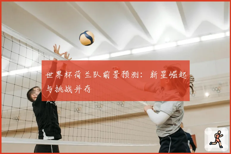 世界杯荷兰队前景预测:新星崛起与挑战并存
