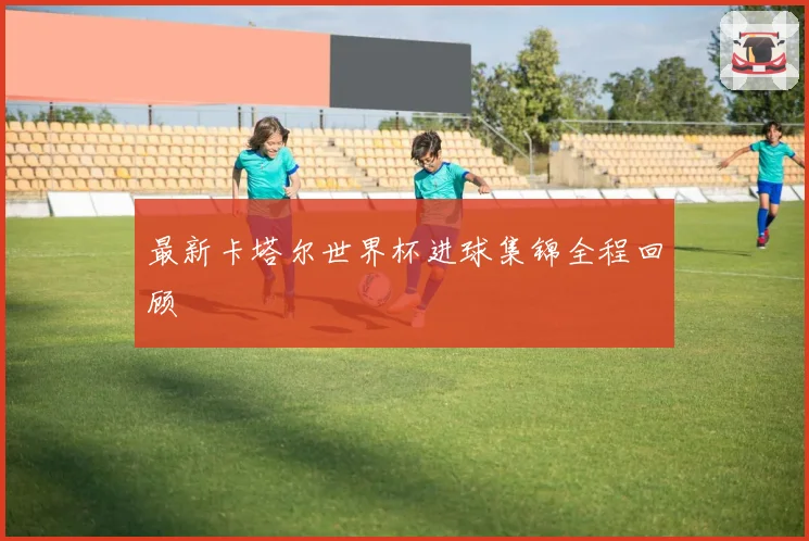 最新卡塔尔世界杯进球集锦全程回顾