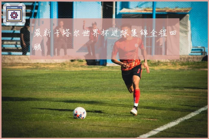 最新卡塔尔世界杯进球集锦全程回顾