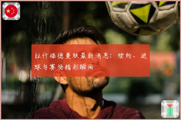 拉什福德曼联最新消息:续约、进球与赛场精彩瞬间